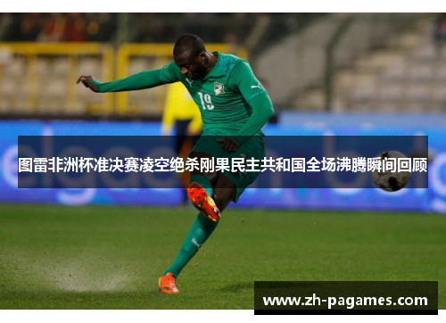图雷非洲杯准决赛凌空绝杀刚果民主共和国全场沸腾瞬间回顾
