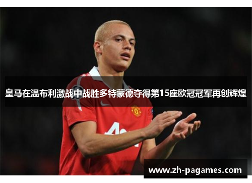 皇马在温布利激战中战胜多特蒙德夺得第15座欧冠冠军再创辉煌